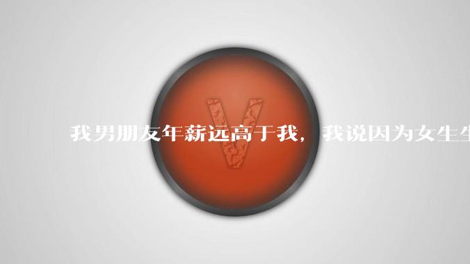 我男朋友年薪远高于我，我说因为女生生理结构需要生娃，生娃这件事情女性需要比男生牺牲更多，我说的对吗？