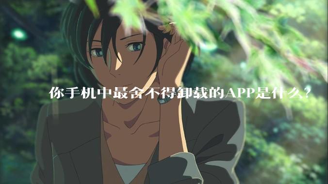 你手机中最舍不得卸载的APP是什么？