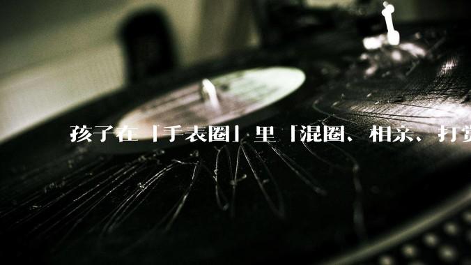 孩子在「手表圈」里「混圈、相亲、打赏积分」，为何孩子们的通讯工具会变得这么「乱」？家长该怎么引导？