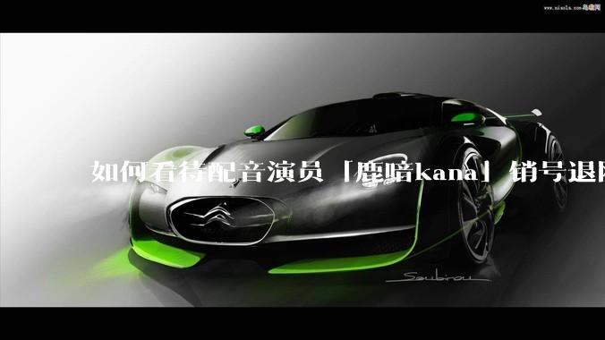 如何看待配音演员「鹿喑kana」销号退网？以及如何评价他的业务水平？