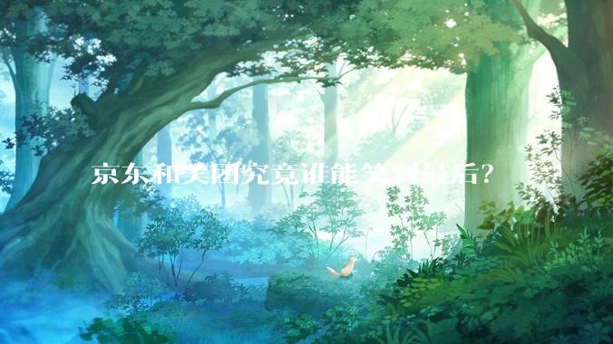 京东和美团究竟谁能笑到最后？