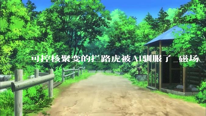 可控核聚变的拦路虎被AI驯服了_磁场_等离子体_原子核