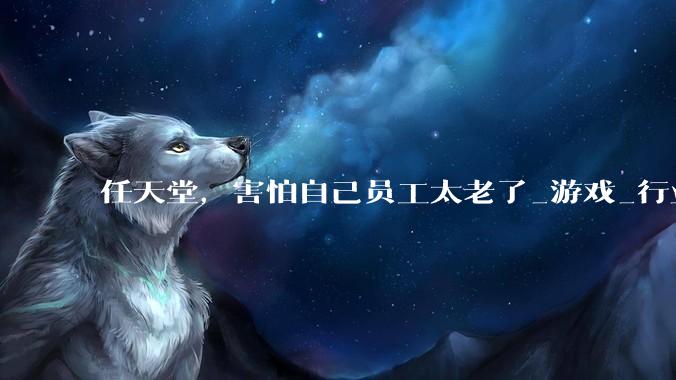 任天堂，害怕自己员工太老了_游戏_行业_团队
