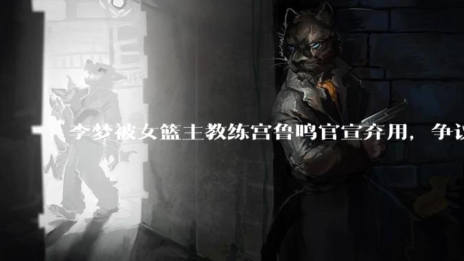 李梦被女篮主教练宫鲁鸣官宣弃用，争议很大，怎么看待？