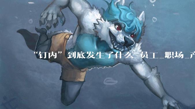 “钉内”到底发生了什么_员工_职场_产品