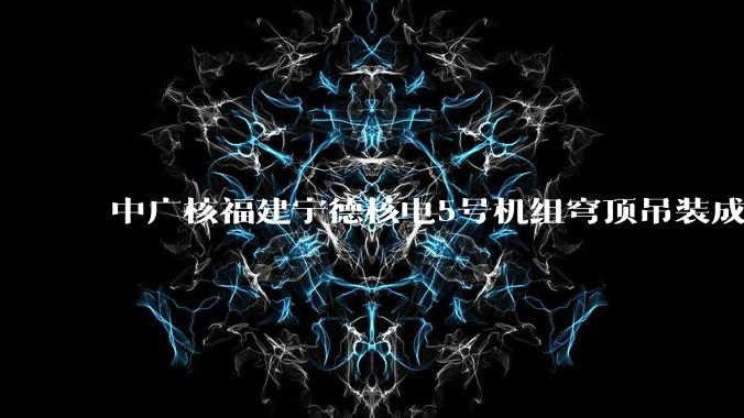 中广核福建宁德核电5号机组穹顶吊装成功