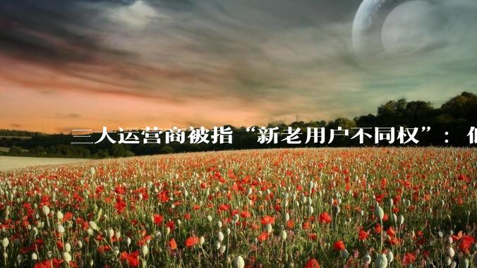 三大运营商被指“新老用户不同权”：低价套餐仅限新人，老用户降档被设各种阻碍_优惠_同比_消费者