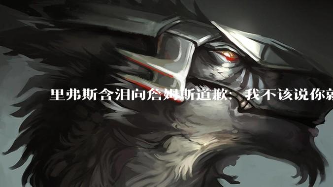 里弗斯含泪向詹姆斯道歉：我不该说你就值2000万，望你能留在湖人_的合同_鲍尔默_东契奇