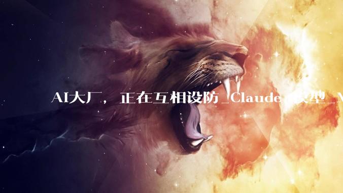 AI大厂，正在互相设防_Claude_模型_Meta