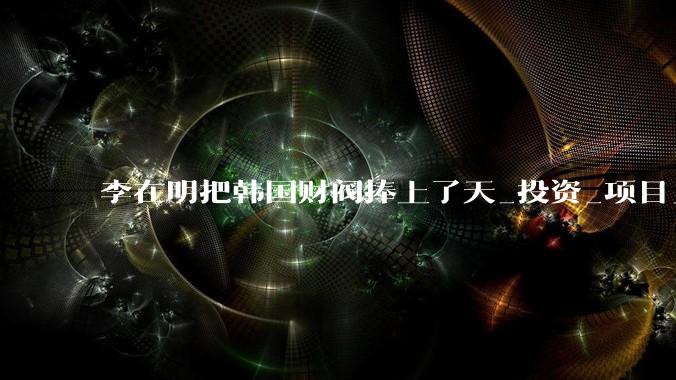 李在明把韩国财阀捧上了天_投资_项目_经济