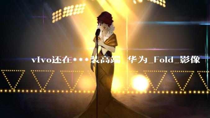 vivo还在***装高端_华为_Fold_影像