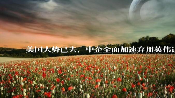 美国大势已去，中企全面加速弃用英伟达芯片，近半预算转向国产_中国_企业_华为