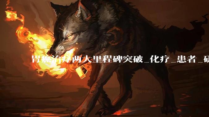 胃癌治疗两大里程碑突破_化疗_患者_研究