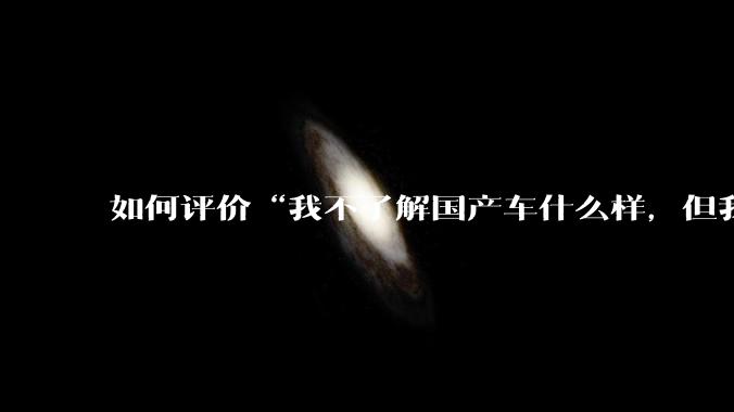如何评价“我不了解国产车什么样，但我了解中国人什么样”这一观点？