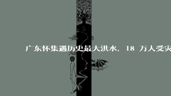 广东怀集遇历史最大洪水，18 万人受灾，积水最深处达 3 米，目前当地情况如何？