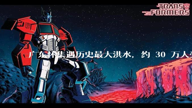 广东怀集遇历史最大洪水，约 30 万人受灾，积水最深处达 3 米，目前当地情况如何？
