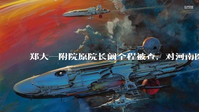 郑大一附院原院长阚全程被查，对河南医疗系统会带来哪些影响？