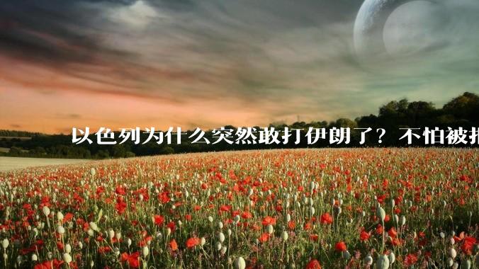 以色列为什么突然敢打伊朗了？不怕被报复？