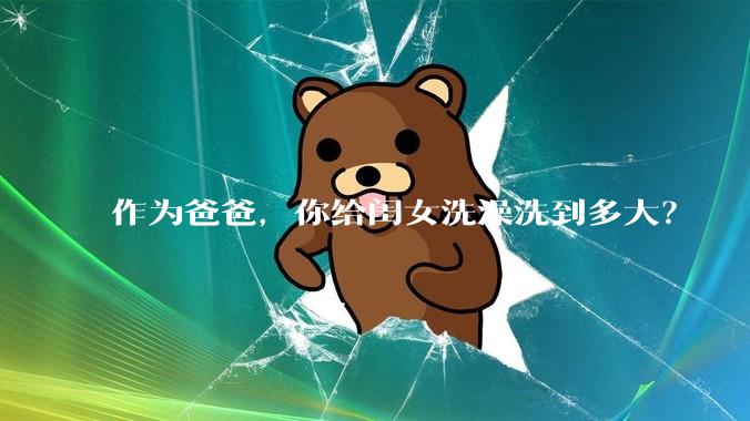 作为爸爸，你给闺女洗澡洗到多大？