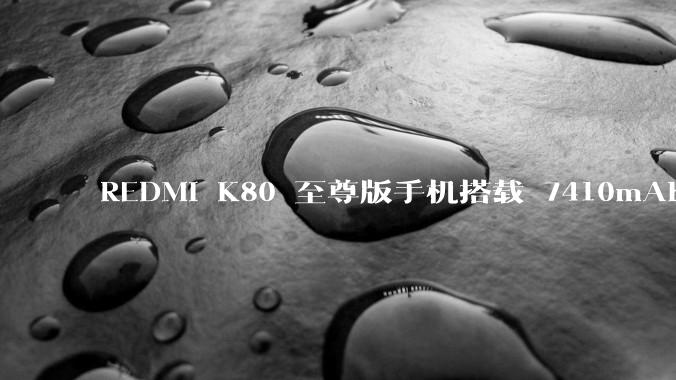 REDMI K80 至尊版手机搭载 7410mAh 电池，此款手机有哪些亮点？