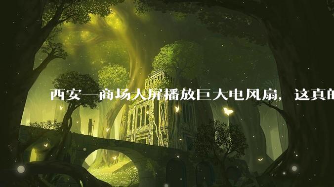 西安一商场大屏播放巨大电风扇，这真的能起到「望扇止暑」效果吗？还是单纯营销创意？