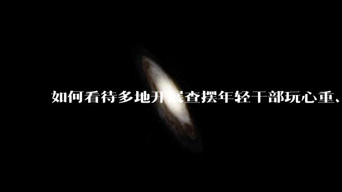 如何看待多地开展查摆年轻干部玩心重、混日子、说话随意、口大气粗等问题的行动？
