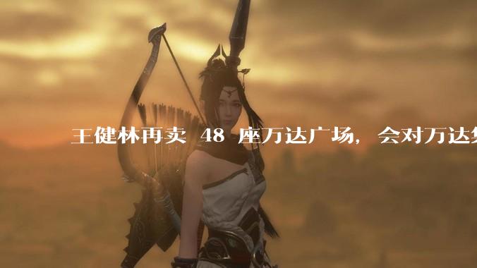 王健林再卖 48 座万达广场，会对万达集团带来哪些影响？目前万达面临怎样的困境？