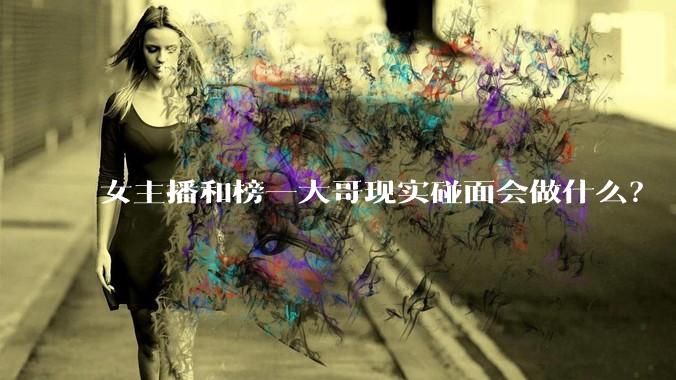 女主播和榜一大哥现实碰面会做什么？
