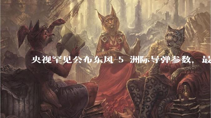 央视罕见公布东风-5 洲际导弹参数，最大射程 12000 公里，怎样解读？此时公布有哪些意义？